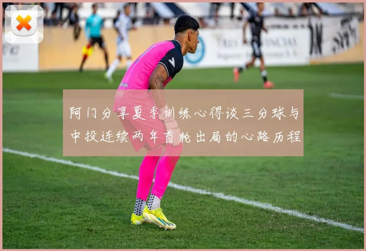阿门分享夏季训练心得谈三分球与中投连续两年首轮出局的心路历程