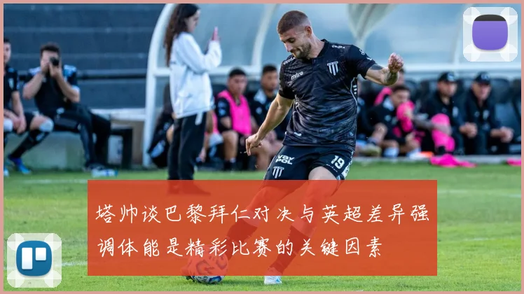 塔帅谈巴黎拜仁对决与英超差异强调体能是精彩比赛的关键因素