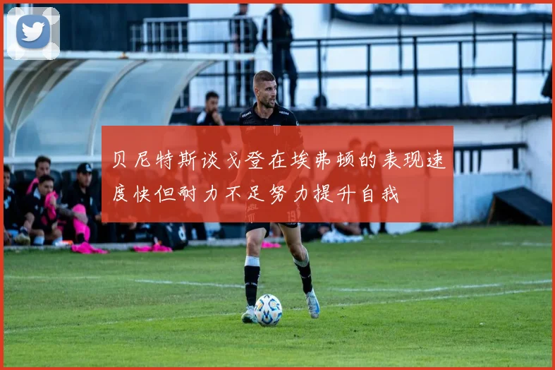 贝尼特斯谈戈登在埃弗顿的表现速度快但耐力不足努力提升自我