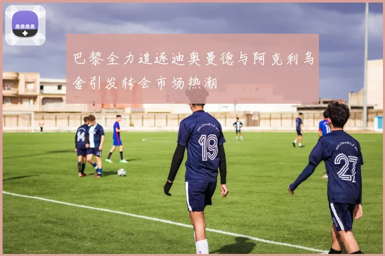 巴黎全力追逐迪奥曼德与阿克利乌舍引发转会市场热潮