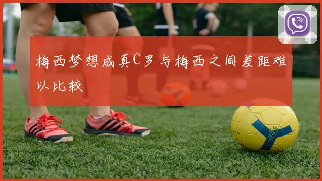 梅西梦想成真C罗与梅西之间差距难以比较