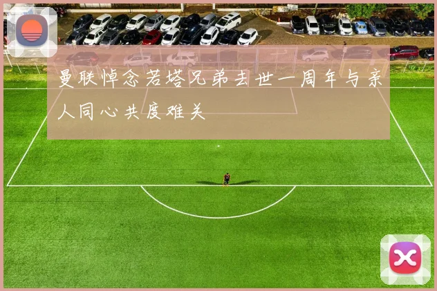 曼联悼念若塔兄弟去世一周年与亲人同心共度难关