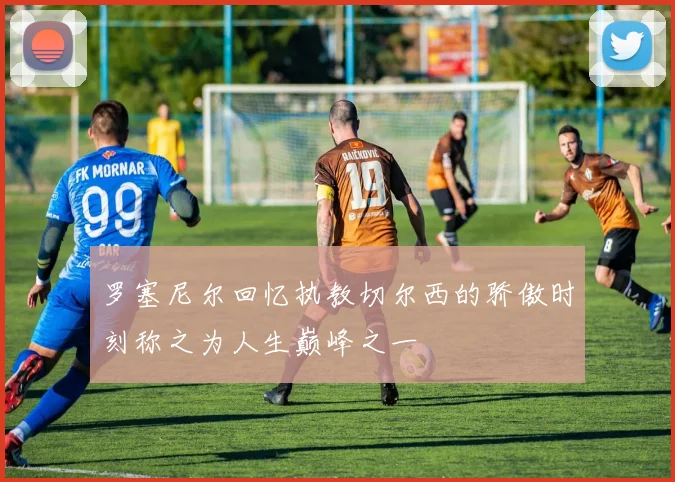 罗塞尼尔回忆执教切尔西的骄傲时刻称之为人生巅峰之一