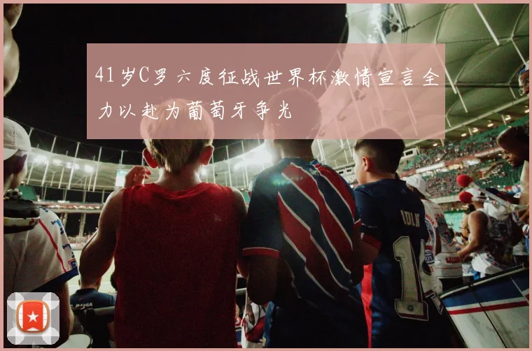 41岁C罗六度征战世界杯激情宣言全力以赴为葡萄牙争光