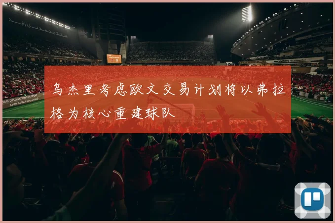 乌杰里考虑欧文交易计划将以弗拉格为核心重建球队