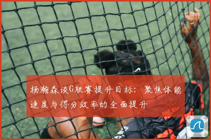 杨瀚森谈G联赛提升目标：聚焦体能速度与得分效率的全面提升