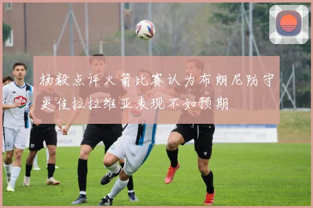 杨毅点评火箭比赛认为布朗尼防守更佳拉拉维亚表现不如预期