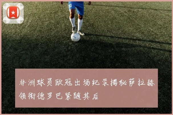 非洲球员欧冠出场纪录揭秘萨拉赫领衔德罗巴紧随其后
