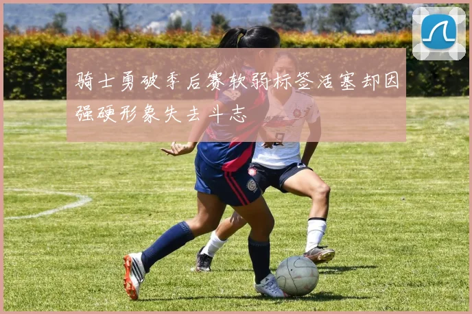 骑士勇破季后赛软弱标签活塞却因强硬形象失去斗志