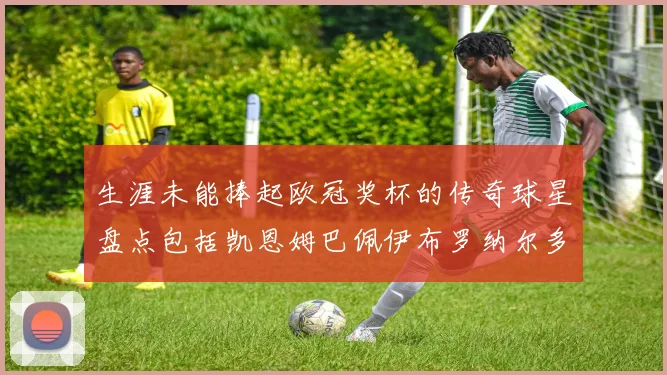 生涯未能捧起欧冠奖杯的传奇球星盘点包括凯恩姆巴佩伊布罗纳尔多等