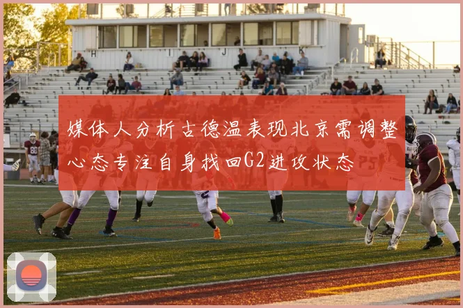 媒体人分析古德温表现北京需调整心态专注自身找回G2进攻状态