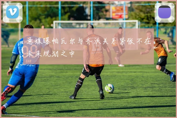 意媒曝帕瓦尔与齐沃关系紧张不在未来规划之中