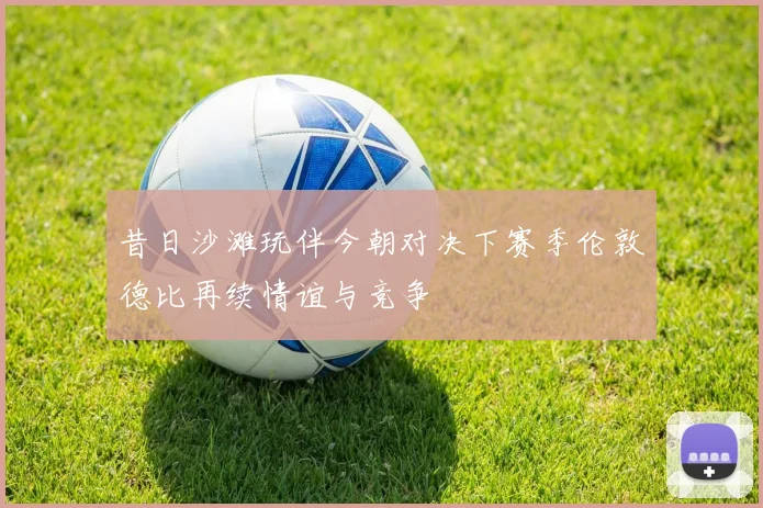 昔日沙滩玩伴今朝对决下赛季伦敦德比再续情谊与竞争