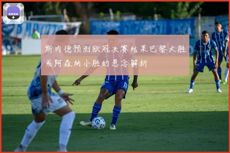 斯内德预测欧冠决赛结果巴黎大胜或阿森纳小胜的悬念解析