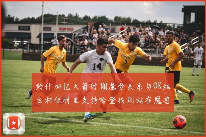 约什回忆火箭时期魔登关系与OK组合相似特里支持哈登我则站在魔兽一边