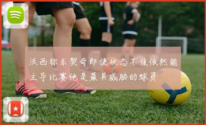 沃西称东契奇即使状态不佳依然能主导比赛他是最具威胁的球员