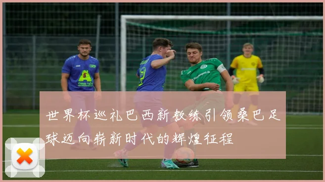 世界杯巡礼巴西新教练引领桑巴足球迈向崭新时代的辉煌征程