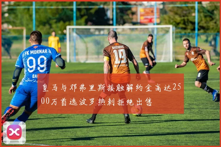 皇马与邓弗里斯接触解约金高达2500万首选波罗热刺拒绝出售