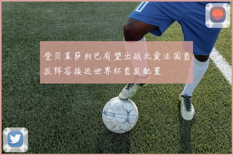 登贝莱萨利巴有望出战北爱法国首发阵容接近世界杯首发配置