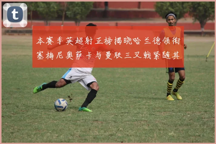 本赛季英超射正榜揭晓哈兰德领衔塞梅尼奥萨卡与曼联三叉戟紧随其后