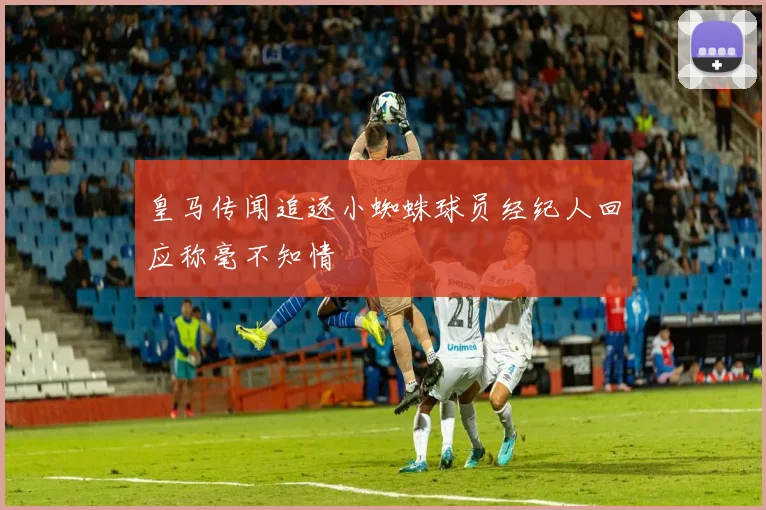 皇马传闻追逐小蜘蛛球员经纪人回应称毫不知情
