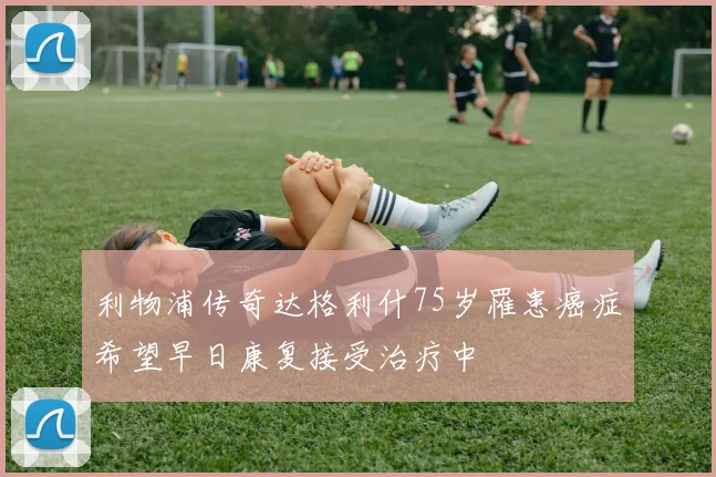 利物浦传奇达格利什75岁罹患癌症希望早日康复接受治疗中