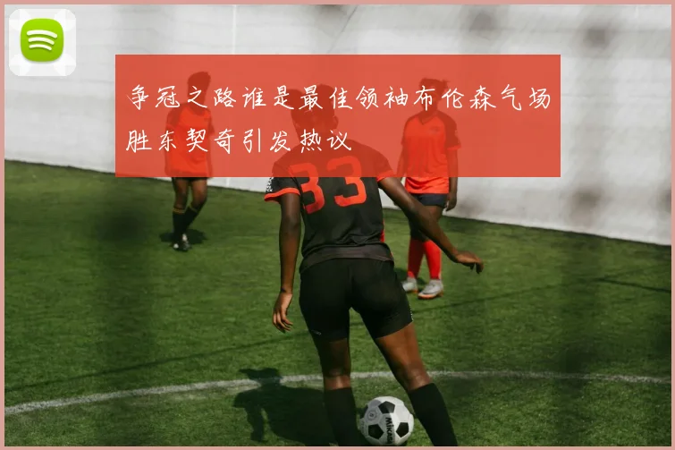 争冠之路谁是最佳领袖布伦森气场胜东契奇引发热议