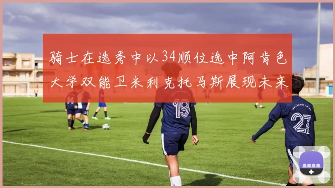 骑士在选秀中以34顺位选中阿肯色大学双能卫米利克托马斯展现未来潜力