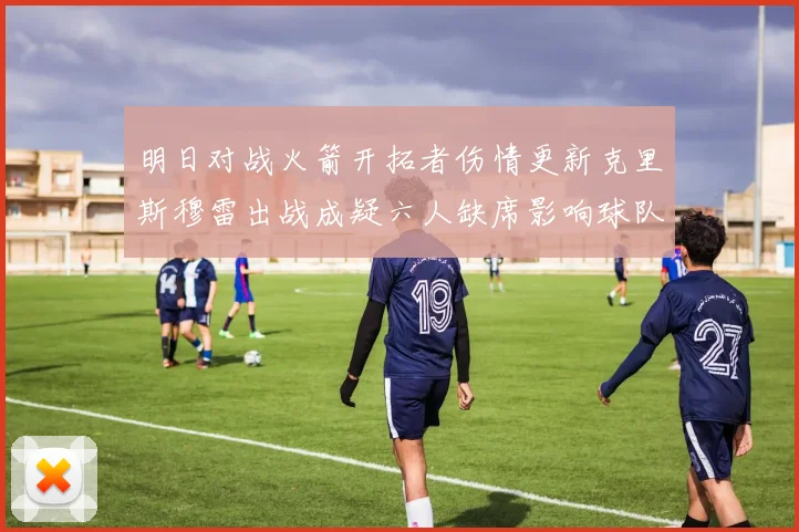 明日对战火箭开拓者伤情更新克里斯穆雷出战成疑六人缺席影响球队实力